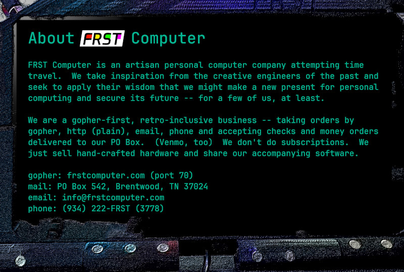 FRST Computer is an artisan personal computer company focused on building communities.  We take inspiration from the creative engineers of the past and seek to apply their wisdom that we might make a new present for personal computing and secure its future.  We sell our unique hardware through our online stores, both via gopher (port 70) and here on the web.  We don't do subscriptions.  We just sell hand-crafted hardware and share our accompanying software.  We are based just outside Nashville, TN and can be reached via: email: info@frstcomputer.com phone: (934) 222-FRST (3378)