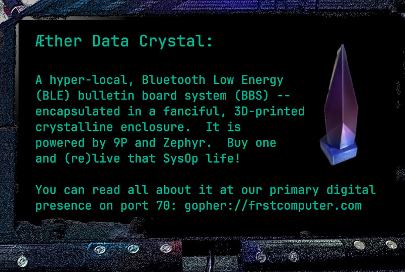 The Aether Data Crystal is a hyper-local, Bluetooth Bulletin Board System (BBS) -- encapsulated in a fanciful, 3D-printed enclosure resembling a crystal.  It is powered by 9P and Zephyr.  Buy one and (re)live that SysOp Life!