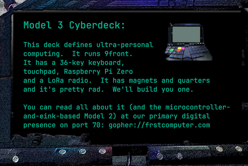 This deck defines ultra-personal computing.  It runs 9front.  It has a 36-key keyboard, touchpad, Raspberry Pi Zero and a LoRa radio.  It has magnets and quarters and it's pretty rad.  We'll build you one.  You can read all about it (and the microcontroller-and-eink-based Model 2) at our primary digital presence on port 70: gopher://frstcomputer.com